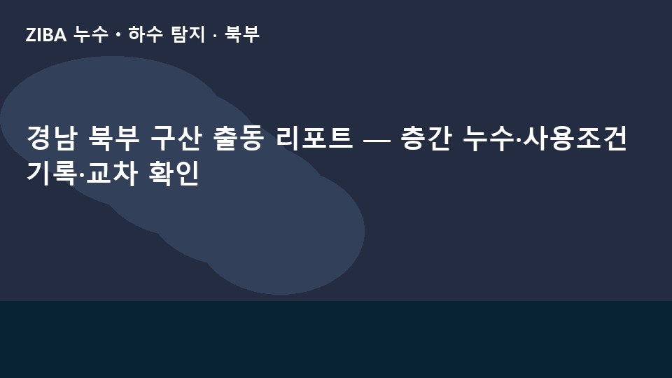 경남 북부 구산 출동 리포트 — 층간 누수·사용조건 기록·교차 확인